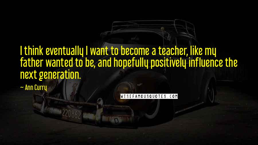 Ann Curry Quotes: I think eventually I want to become a teacher, like my father wanted to be, and hopefully positively influence the next generation.