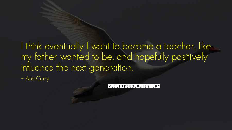 Ann Curry Quotes: I think eventually I want to become a teacher, like my father wanted to be, and hopefully positively influence the next generation.