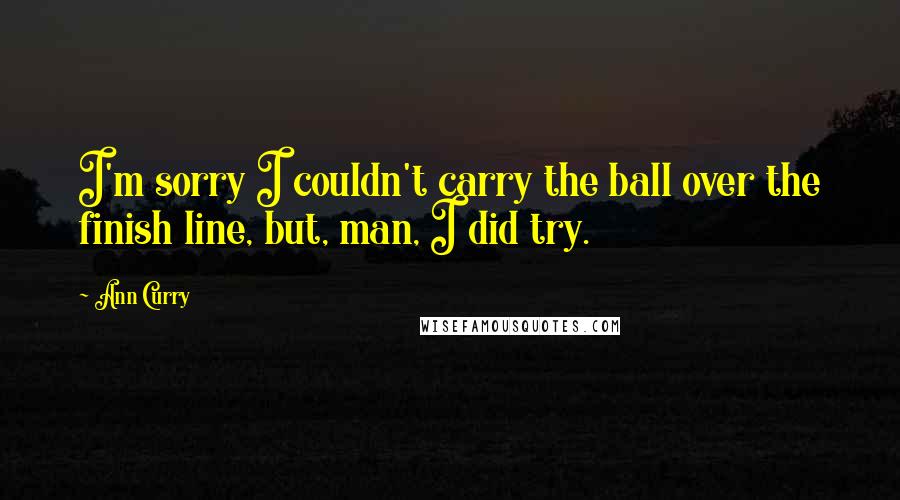 Ann Curry Quotes: I'm sorry I couldn't carry the ball over the finish line, but, man, I did try.