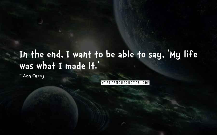 Ann Curry Quotes: In the end, I want to be able to say, 'My life was what I made it.'