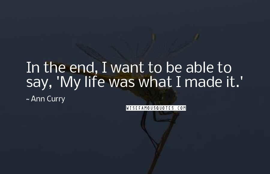 Ann Curry Quotes: In the end, I want to be able to say, 'My life was what I made it.'