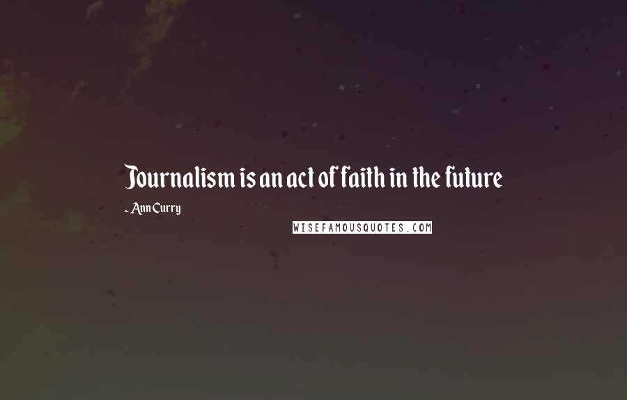 Ann Curry Quotes: Journalism is an act of faith in the future