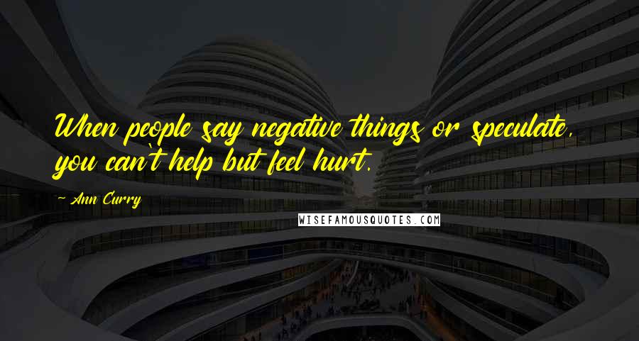 Ann Curry Quotes: When people say negative things or speculate, you can't help but feel hurt.