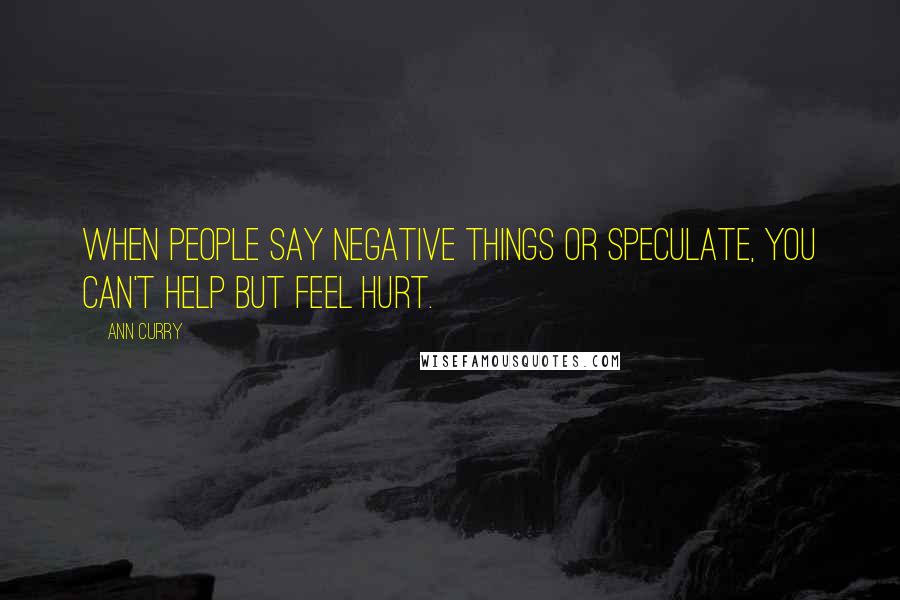 Ann Curry Quotes: When people say negative things or speculate, you can't help but feel hurt.