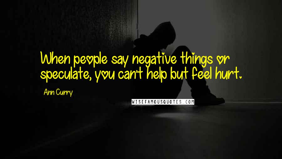 Ann Curry Quotes: When people say negative things or speculate, you can't help but feel hurt.