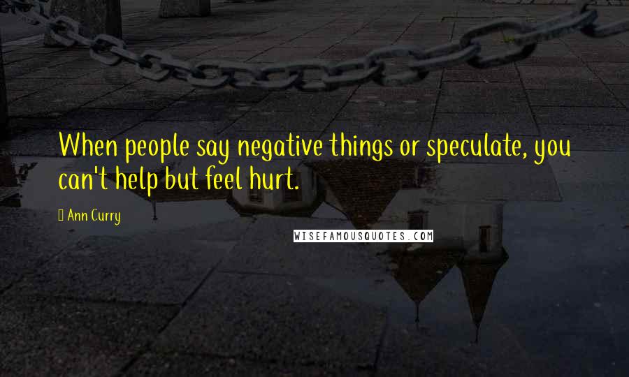 Ann Curry Quotes: When people say negative things or speculate, you can't help but feel hurt.