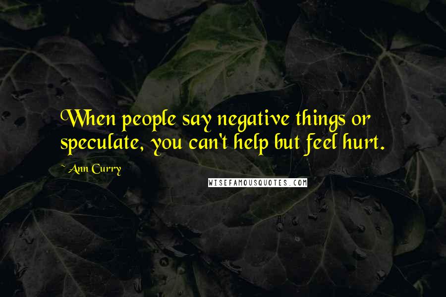 Ann Curry Quotes: When people say negative things or speculate, you can't help but feel hurt.