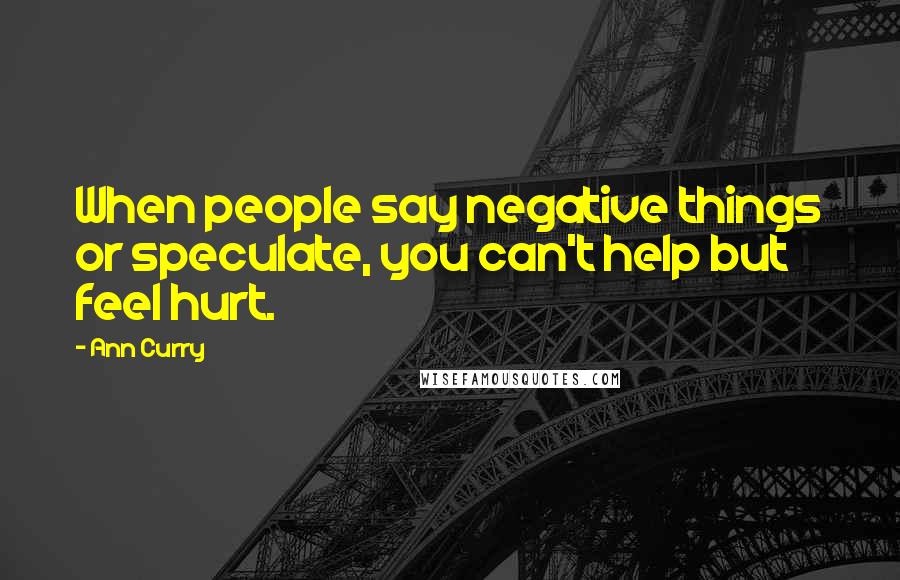 Ann Curry Quotes: When people say negative things or speculate, you can't help but feel hurt.