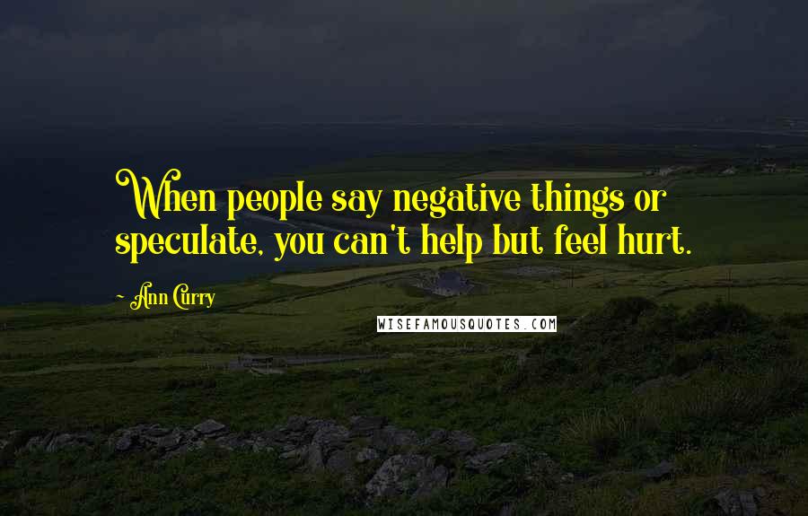 Ann Curry Quotes: When people say negative things or speculate, you can't help but feel hurt.