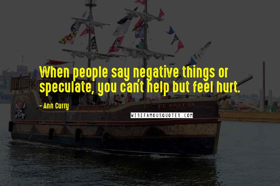 Ann Curry Quotes: When people say negative things or speculate, you can't help but feel hurt.