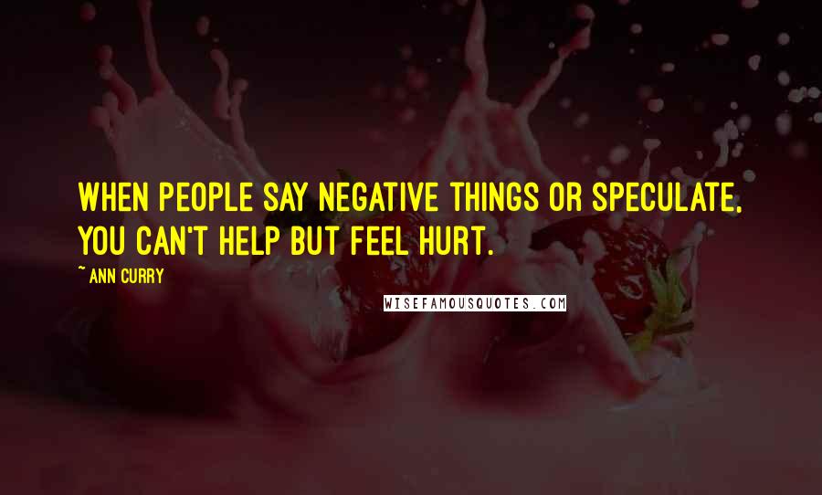 Ann Curry Quotes: When people say negative things or speculate, you can't help but feel hurt.