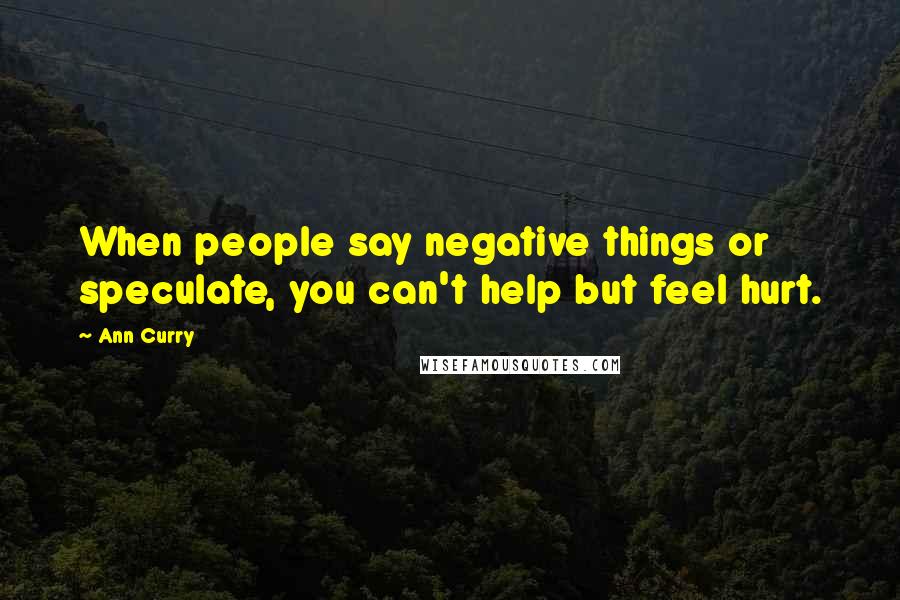 Ann Curry Quotes: When people say negative things or speculate, you can't help but feel hurt.