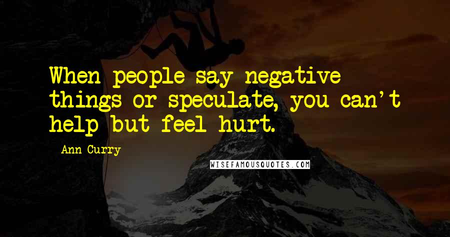 Ann Curry Quotes: When people say negative things or speculate, you can't help but feel hurt.