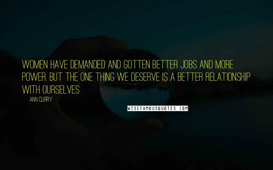 Ann Curry Quotes: Women have demanded and gotten better jobs and more power. But the one thing we deserve is a better relationship with ourselves.