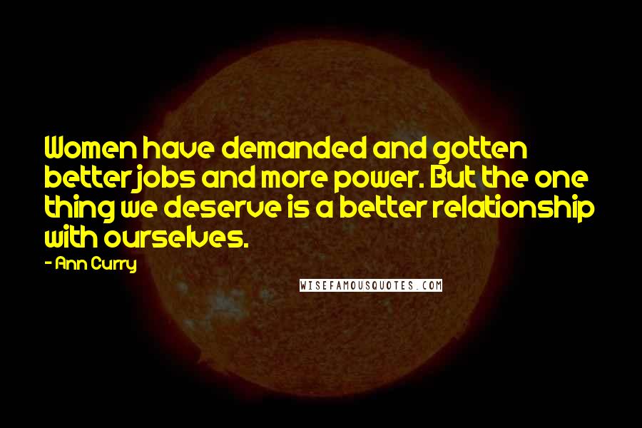 Ann Curry Quotes: Women have demanded and gotten better jobs and more power. But the one thing we deserve is a better relationship with ourselves.