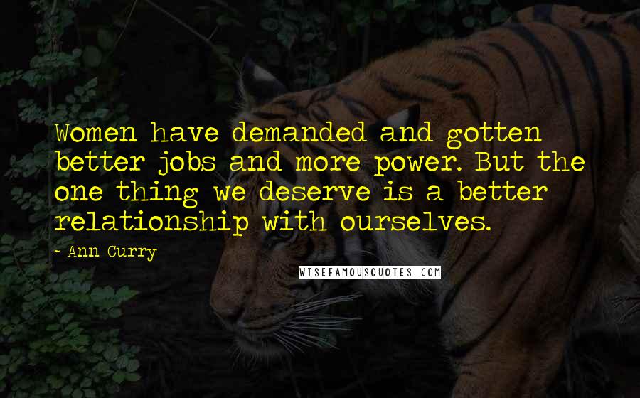 Ann Curry Quotes: Women have demanded and gotten better jobs and more power. But the one thing we deserve is a better relationship with ourselves.