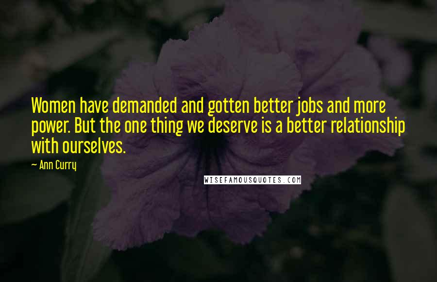 Ann Curry Quotes: Women have demanded and gotten better jobs and more power. But the one thing we deserve is a better relationship with ourselves.