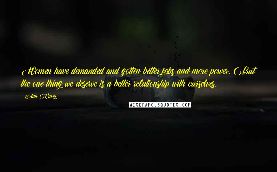 Ann Curry Quotes: Women have demanded and gotten better jobs and more power. But the one thing we deserve is a better relationship with ourselves.