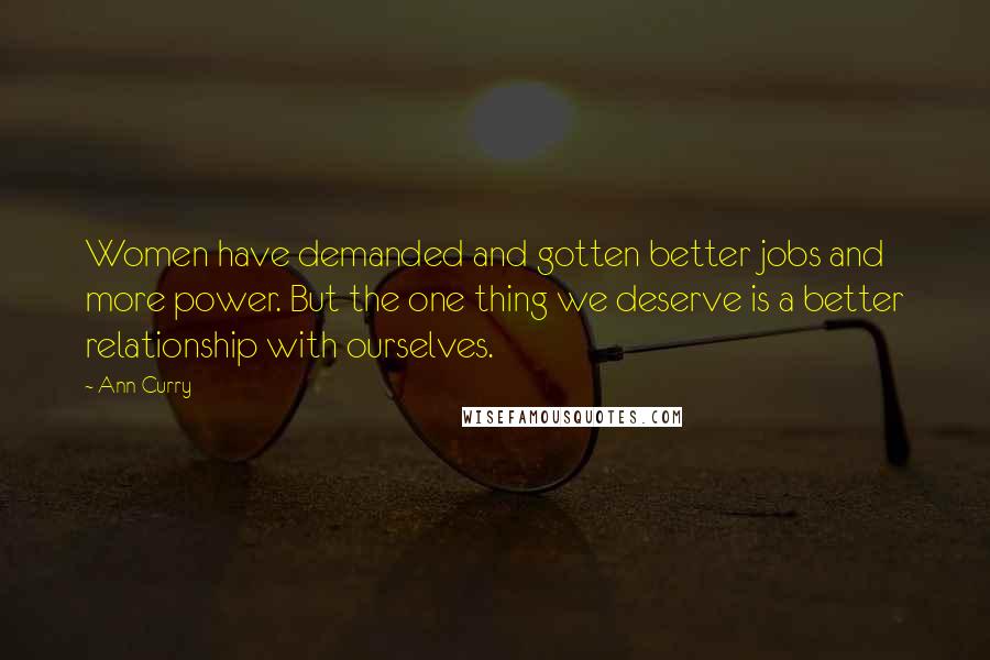 Ann Curry Quotes: Women have demanded and gotten better jobs and more power. But the one thing we deserve is a better relationship with ourselves.