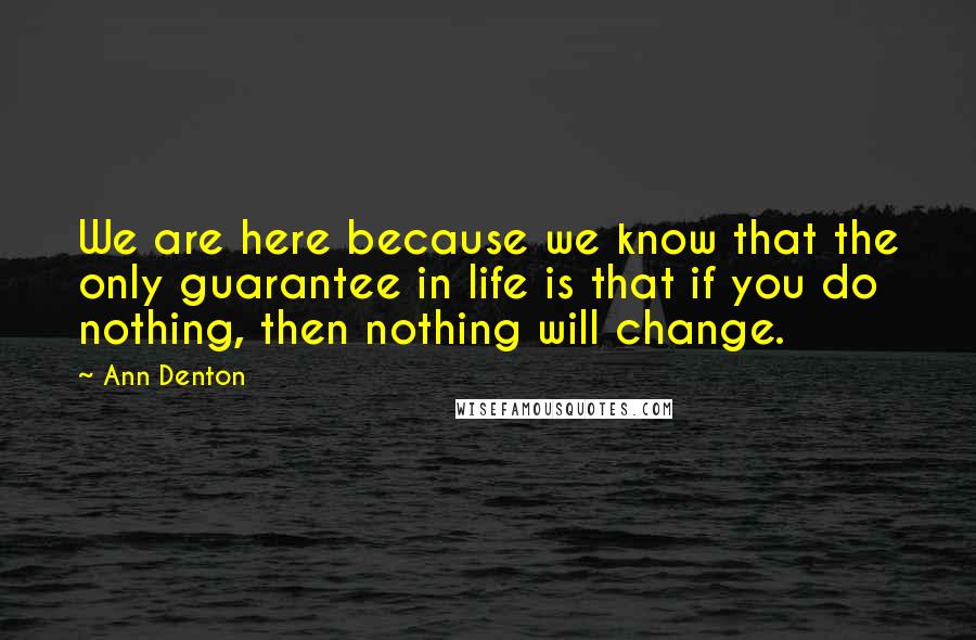 Ann Denton Quotes: We are here because we know that the only guarantee in life is that if you do nothing, then nothing will change.