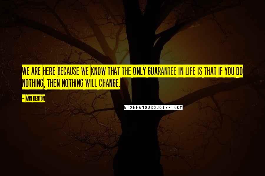 Ann Denton Quotes: We are here because we know that the only guarantee in life is that if you do nothing, then nothing will change.