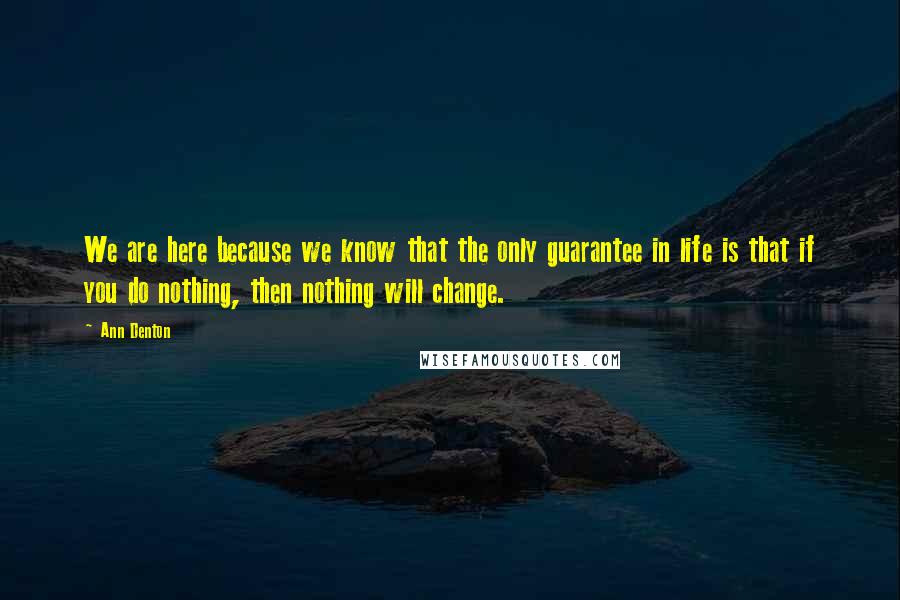 Ann Denton Quotes: We are here because we know that the only guarantee in life is that if you do nothing, then nothing will change.