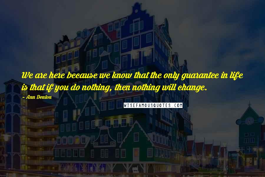 Ann Denton Quotes: We are here because we know that the only guarantee in life is that if you do nothing, then nothing will change.