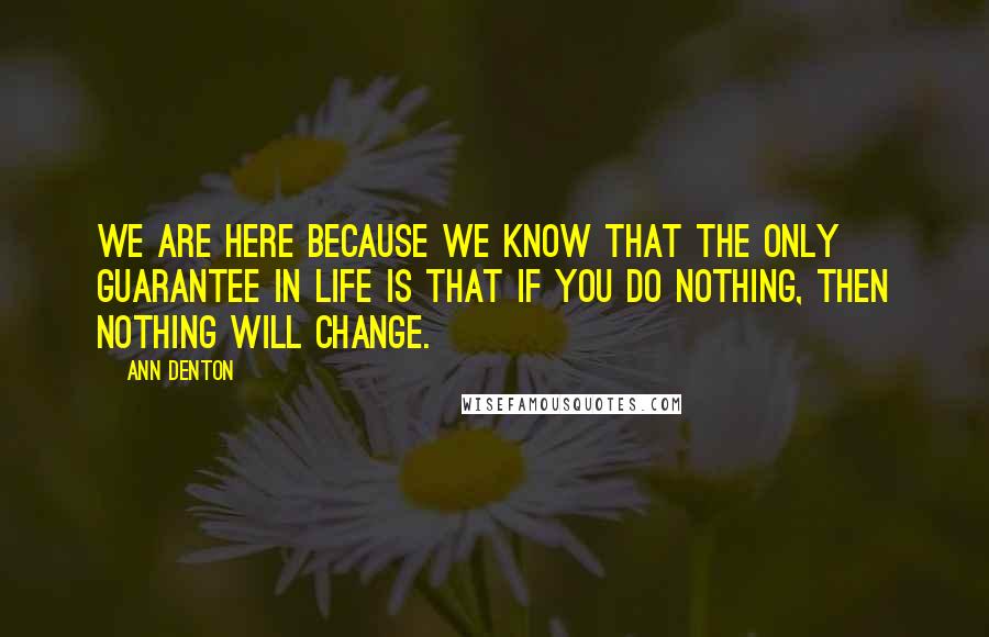 Ann Denton Quotes: We are here because we know that the only guarantee in life is that if you do nothing, then nothing will change.