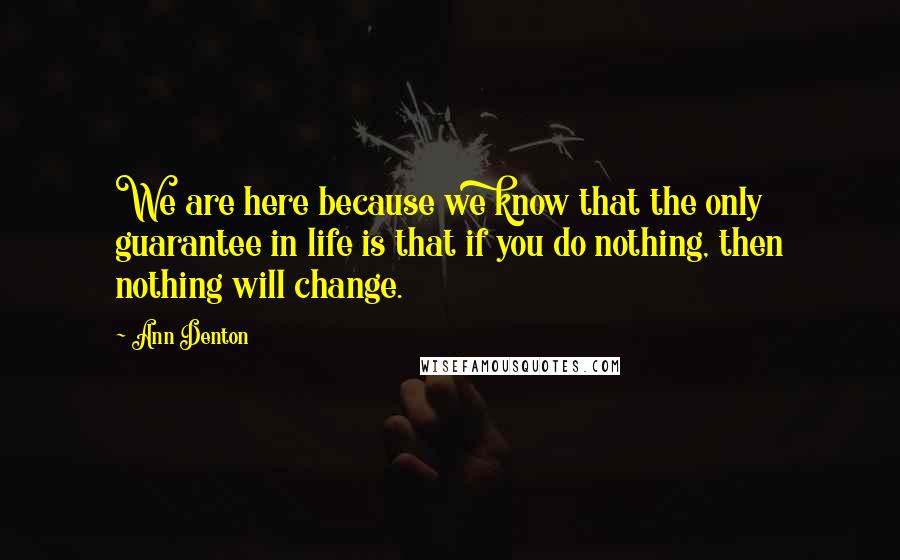 Ann Denton Quotes: We are here because we know that the only guarantee in life is that if you do nothing, then nothing will change.