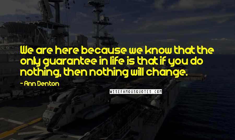 Ann Denton Quotes: We are here because we know that the only guarantee in life is that if you do nothing, then nothing will change.