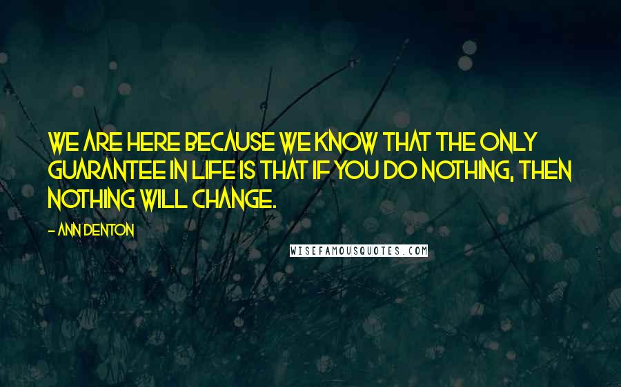 Ann Denton Quotes: We are here because we know that the only guarantee in life is that if you do nothing, then nothing will change.