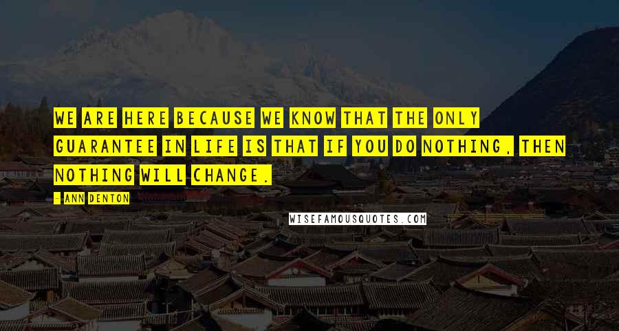 Ann Denton Quotes: We are here because we know that the only guarantee in life is that if you do nothing, then nothing will change.