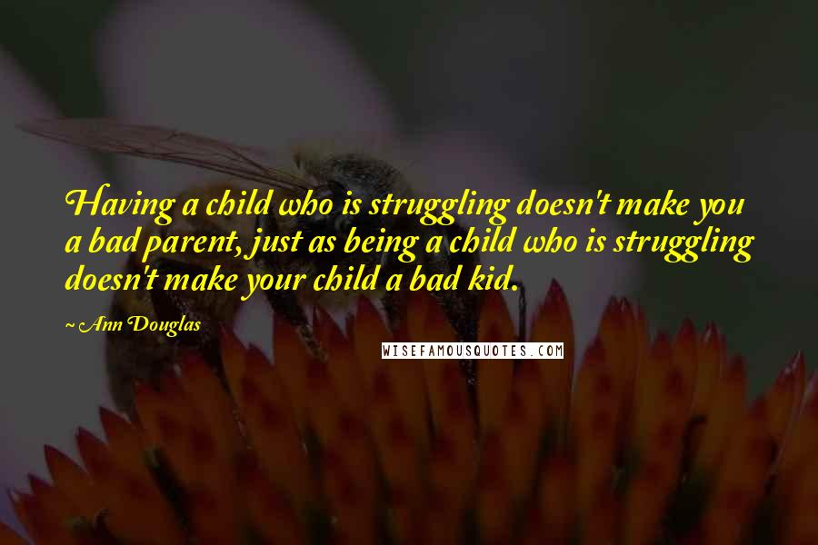 Ann Douglas Quotes: Having a child who is struggling doesn't make you a bad parent, just as being a child who is struggling doesn't make your child a bad kid.