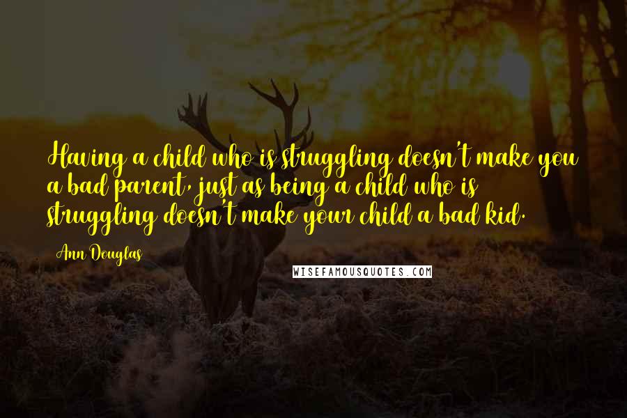 Ann Douglas Quotes: Having a child who is struggling doesn't make you a bad parent, just as being a child who is struggling doesn't make your child a bad kid.