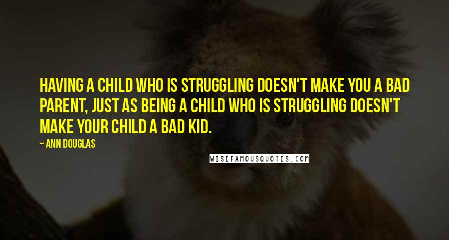 Ann Douglas Quotes: Having a child who is struggling doesn't make you a bad parent, just as being a child who is struggling doesn't make your child a bad kid.