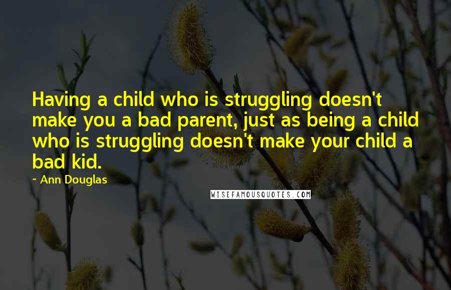 Ann Douglas Quotes: Having a child who is struggling doesn't make you a bad parent, just as being a child who is struggling doesn't make your child a bad kid.