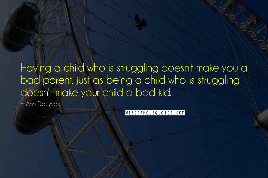 Ann Douglas Quotes: Having a child who is struggling doesn't make you a bad parent, just as being a child who is struggling doesn't make your child a bad kid.