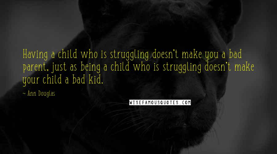 Ann Douglas Quotes: Having a child who is struggling doesn't make you a bad parent, just as being a child who is struggling doesn't make your child a bad kid.