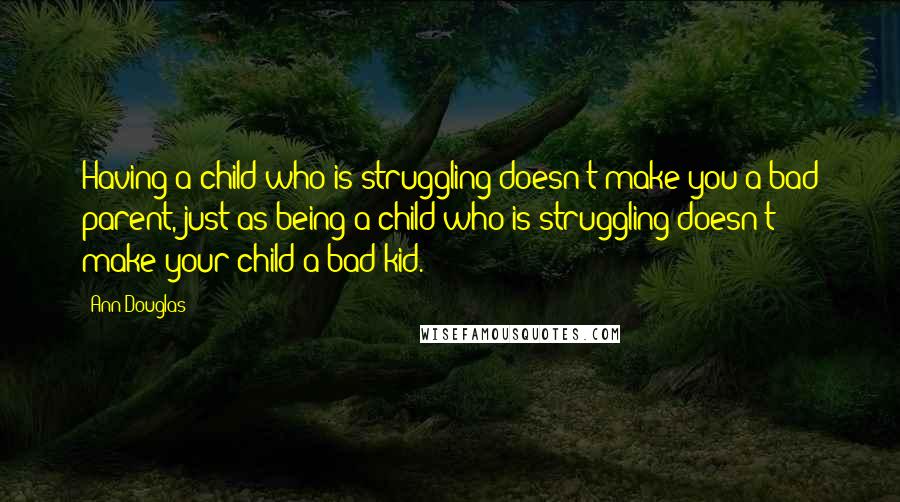 Ann Douglas Quotes: Having a child who is struggling doesn't make you a bad parent, just as being a child who is struggling doesn't make your child a bad kid.