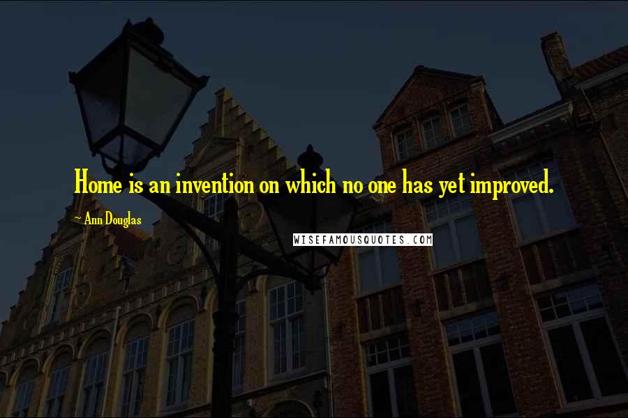Ann Douglas Quotes: Home is an invention on which no one has yet improved.