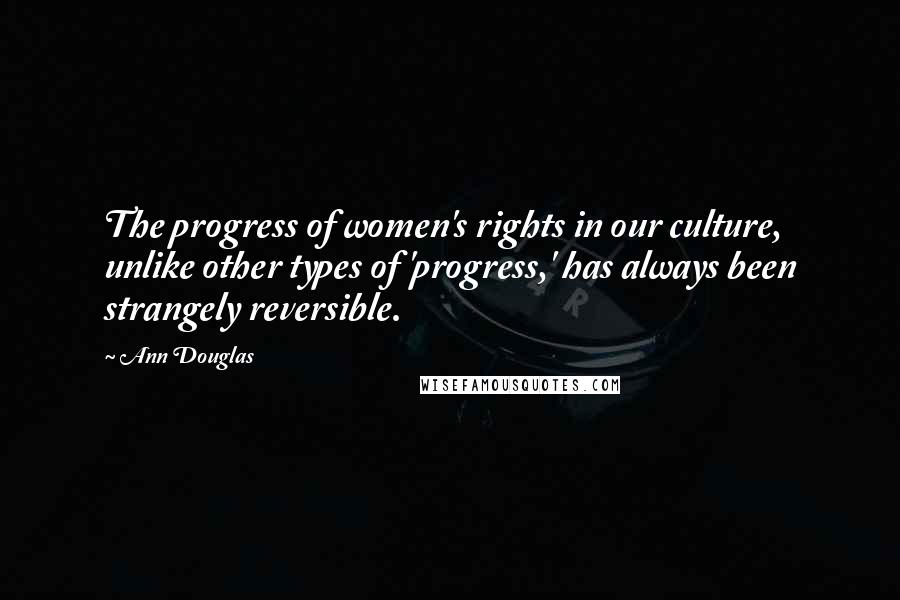 Ann Douglas Quotes: The progress of women's rights in our culture, unlike other types of 'progress,' has always been strangely reversible.