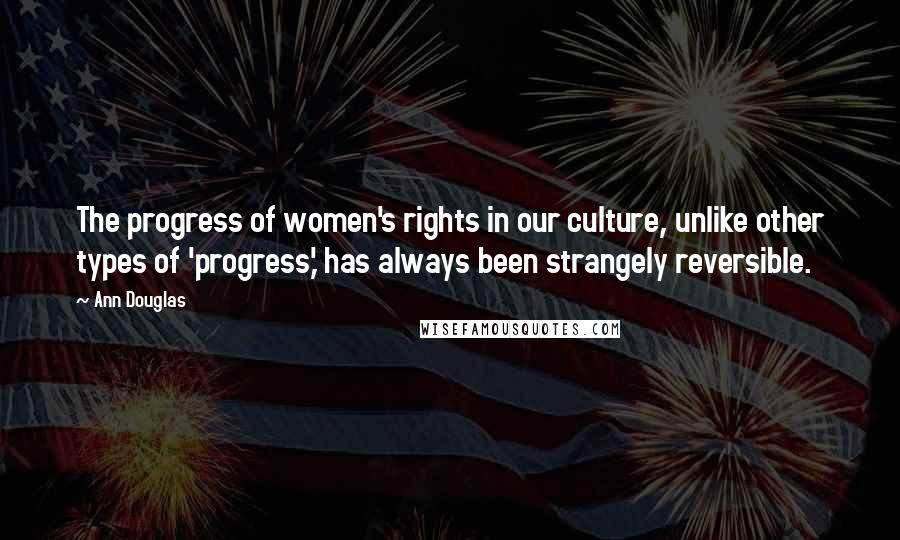 Ann Douglas Quotes: The progress of women's rights in our culture, unlike other types of 'progress,' has always been strangely reversible.