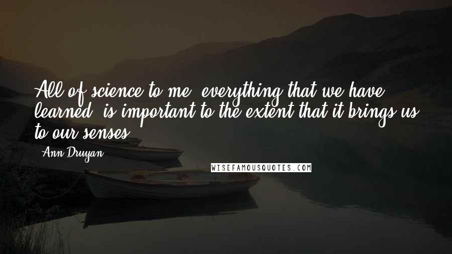 Ann Druyan Quotes: All of science to me, everything that we have learned, is important to the extent that it brings us to our senses.