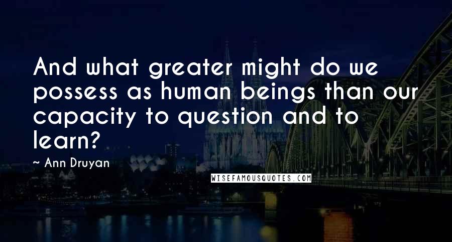 Ann Druyan Quotes: And what greater might do we possess as human beings than our capacity to question and to learn?