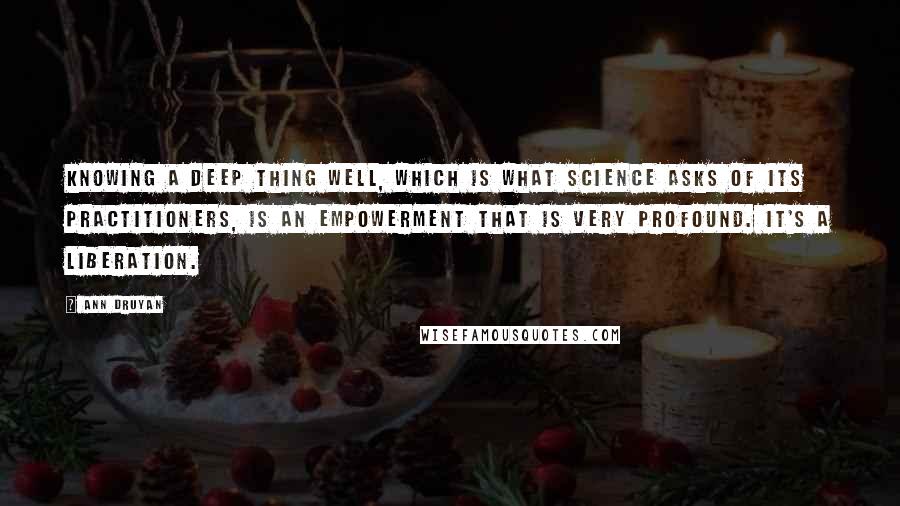 Ann Druyan Quotes: Knowing a deep thing well, which is what science asks of its practitioners, is an empowerment that is very profound. It's a liberation.