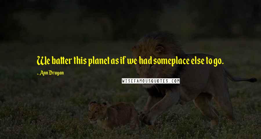 Ann Druyan Quotes: We batter this planet as if we had someplace else to go.