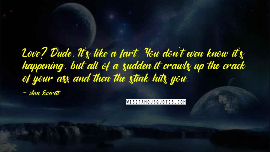 Ann Everett Quotes: Love? Dude. It's like a fart. You don't even know it's happening, but all of a sudden,it crawls up the crack of your ass and then the stink hits you.