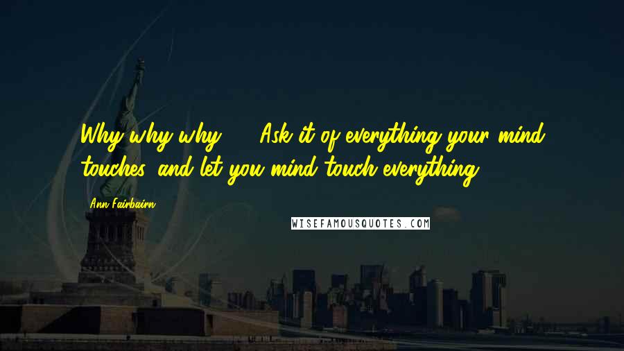 Ann Fairbairn Quotes: Why-why-why! ... Ask it of everything your mind touches, and let you mind touch everything!