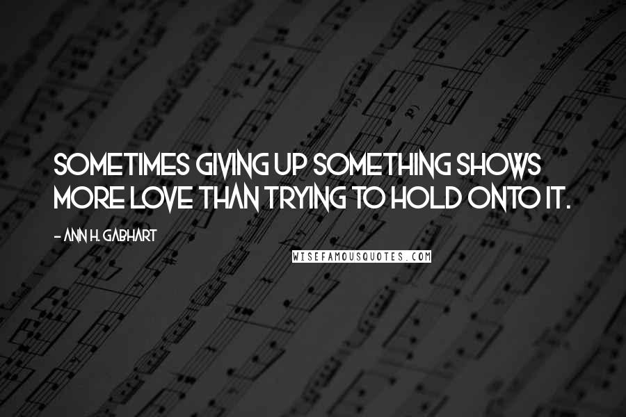 Ann H. Gabhart Quotes: Sometimes giving up something shows more love than trying to hold onto it.