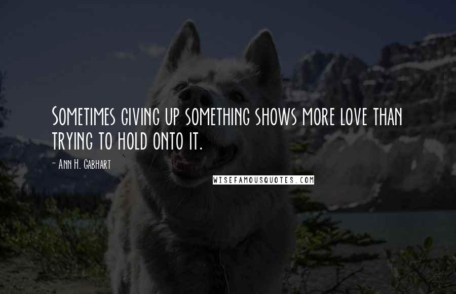 Ann H. Gabhart Quotes: Sometimes giving up something shows more love than trying to hold onto it.